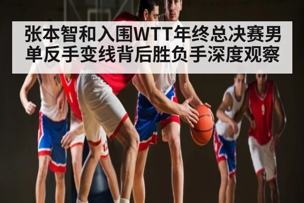张本智和入围WTT年终总决赛男单反手变线背后胜负手深度观察